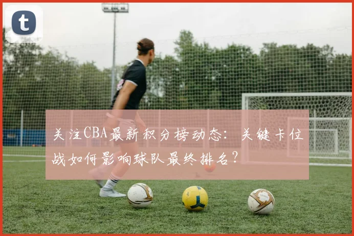 关注CBA最新积分榜动态：关键卡位战如何影响球队最终排名？