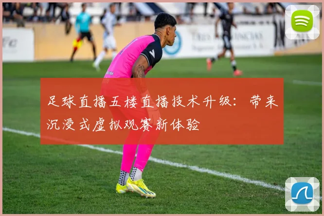 足球直播五楼直播技术升级：带来沉浸式虚拟观赛新体验
