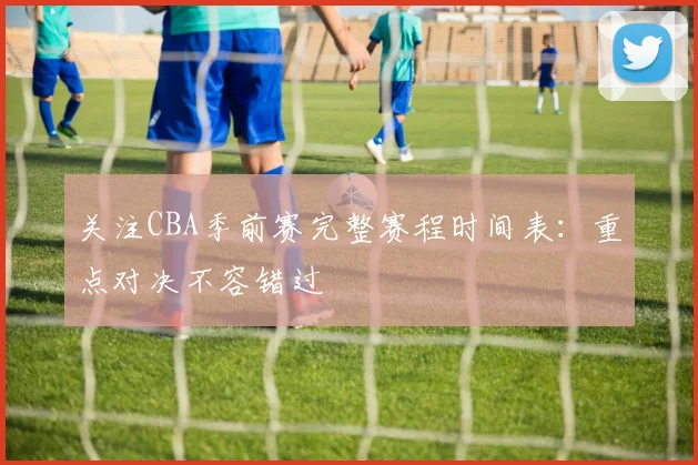 关注CBA季前赛完整赛程时间表：重点对决不容错过