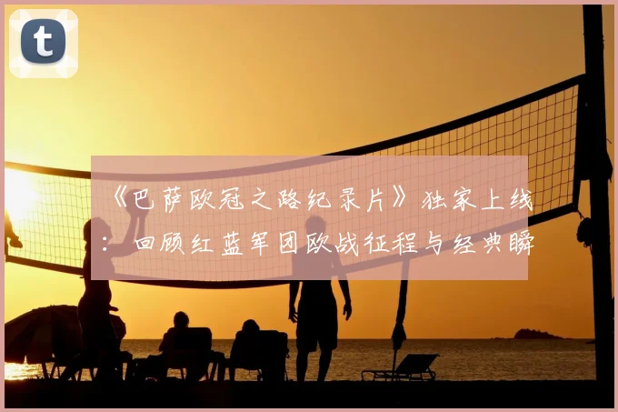 《巴萨欧冠之路纪录片》独家上线:回顾红蓝军团欧战征程与经典瞬间